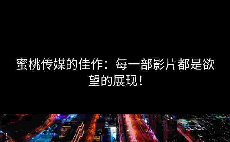 蜜桃传媒的佳作:每一部影片都是欲望的展现! 蜜桃传媒的佳作:每一部影片都是欲望的展现!