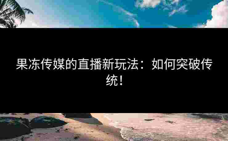 果冻传媒的直播新玩法：如何突破传统！