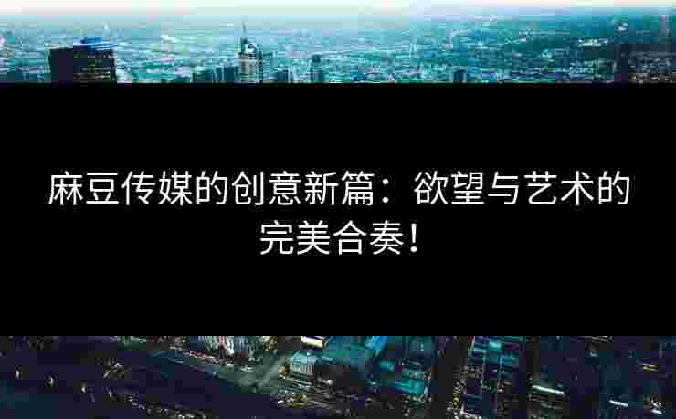 麻豆传媒的创意新篇:欲望与艺术的完美合奏! 麻豆传媒的创意新篇:欲望与艺术的完美合奏!