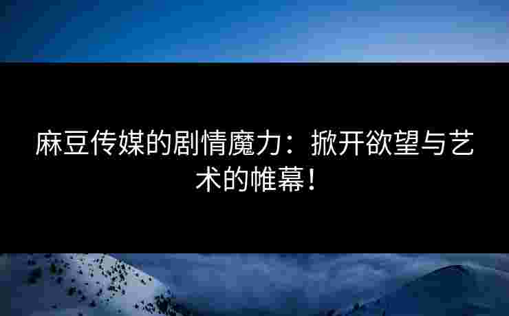 麻豆传媒的剧情魔力：掀开欲望与艺术的帷幕！