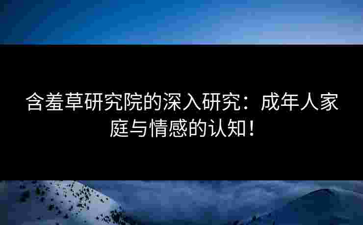 含羞草研究院的深入研究：成年人家庭与情感的认知！