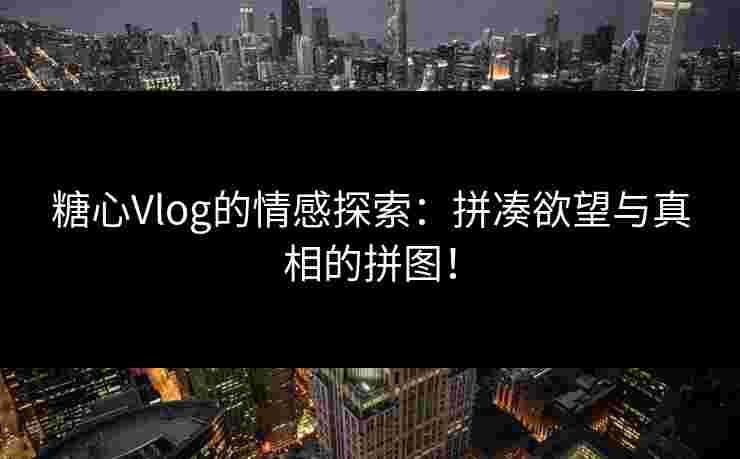 糖心Vlog的情感探索:拼凑欲望与真相的拼图!