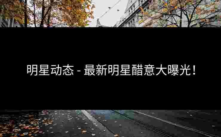 明星动态 - 最新明星醋意大曝光!