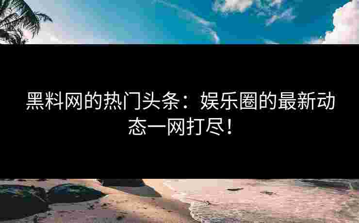 黑料网的热门头条:娱乐圈的最新动态一网打尽!