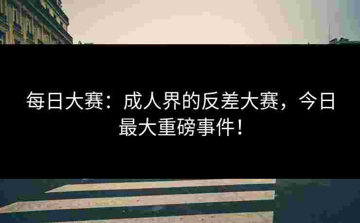 每日大赛:成人界的反差大赛,今日最大重磅事件!