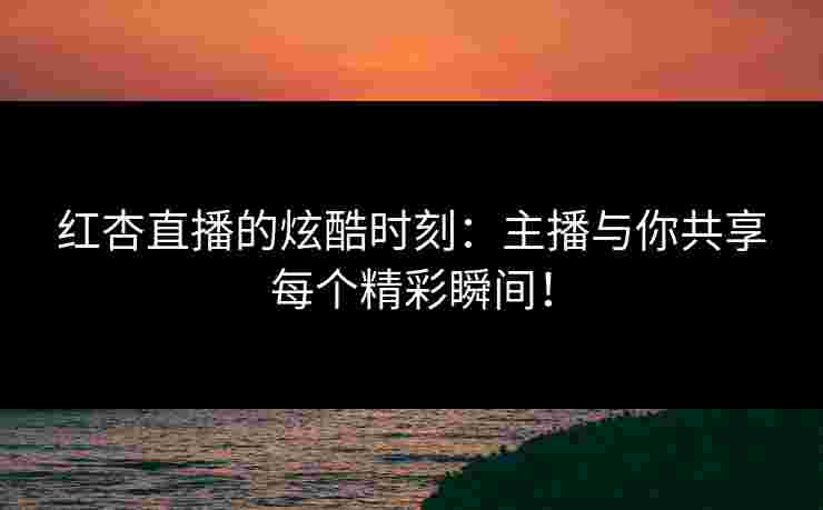红杏直播的炫酷时刻:主播与你共享每个精彩瞬间!