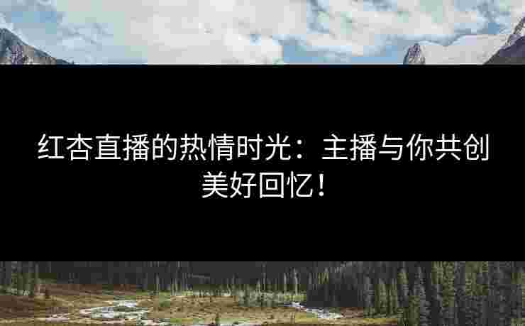 红杏直播的热情时光：主播与你共创美好回忆！