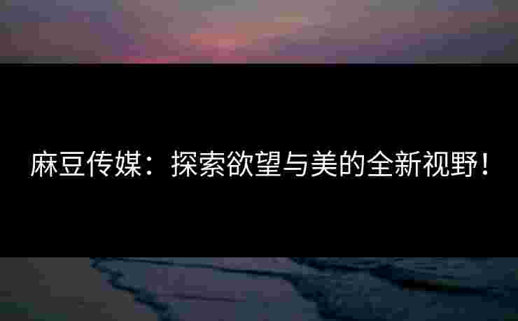 麻豆传媒:探索欲望与美的全新视野!