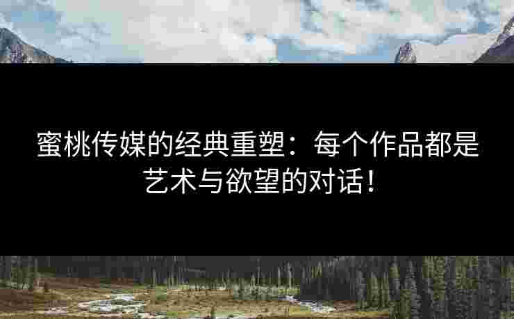 蜜桃传媒的经典重塑：每个作品都是艺术与欲望的对话！