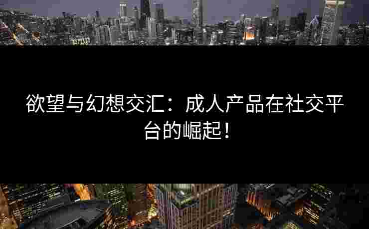 欲望与幻想交汇:成人产品在社交平台的崛起!