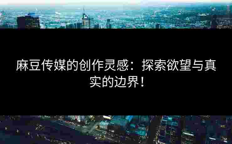 麻豆传媒的创作灵感:探索欲望与真实的边界!