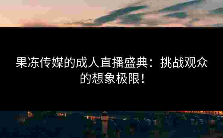 果冻传媒的成人直播盛典:挑战观众的想象极限!