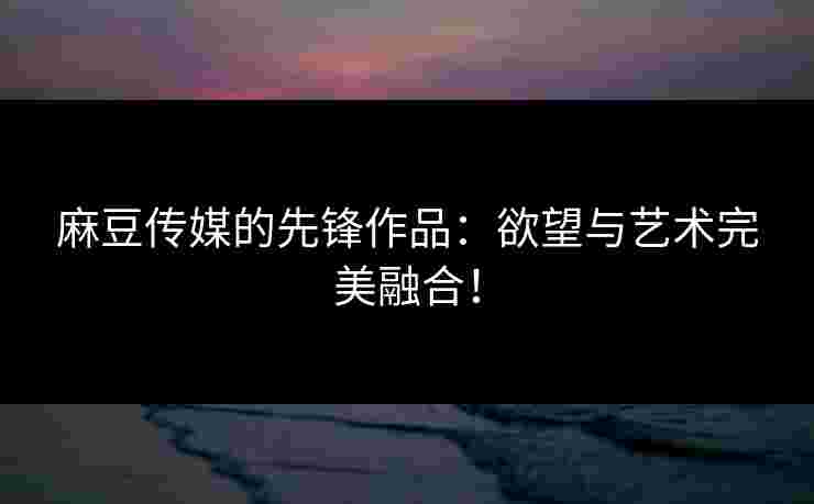 麻豆传媒的先锋作品:欲望与艺术完美融合!