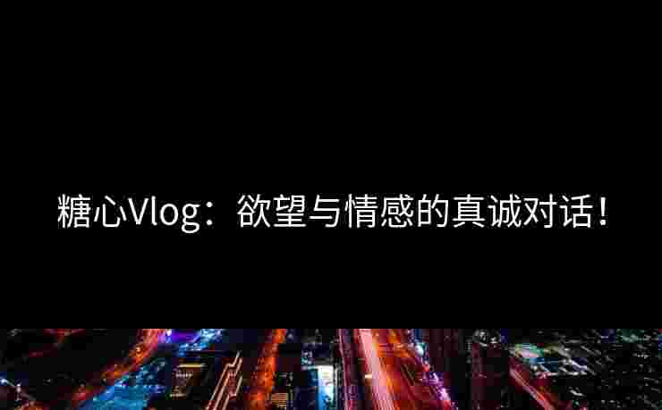 糖心Vlog:欲望与情感的真诚对话!