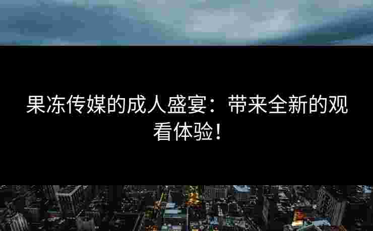 果冻传媒的成人盛宴:带来全新的观看体验!