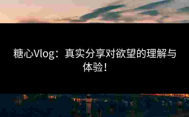 糖心Vlog：真实分享对欲望的理解与体验！