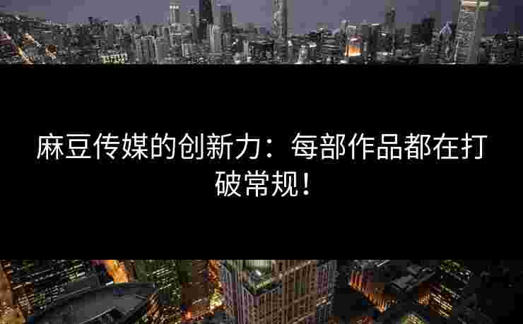 麻豆传媒的创新力：每部作品都在打破常规！