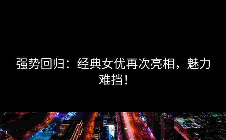 强势回归：经典女优再次亮相，魅力难挡！