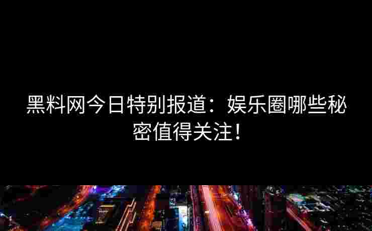 黑料网今日特别报道：娱乐圈哪些秘密值得关注！