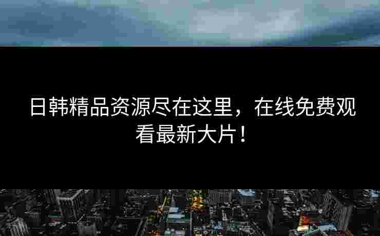 日韩精品资源尽在这里，在线免费观看最新大片！