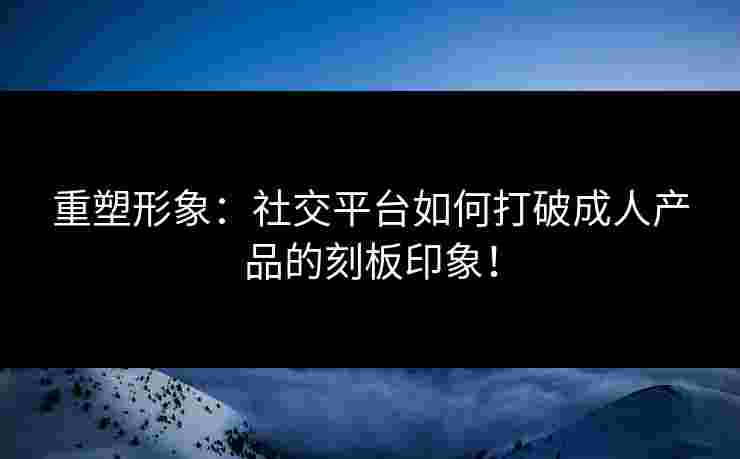 重塑形象：社交平台如何打破成人产品的刻板印象！