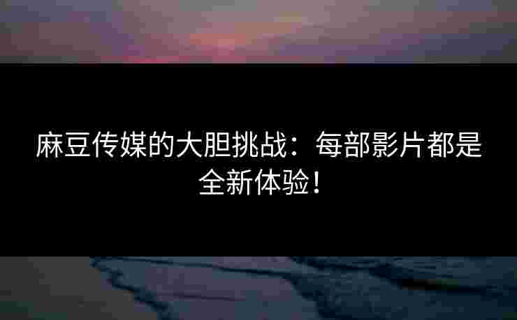 麻豆传媒的大胆挑战：每部影片都是全新体验！