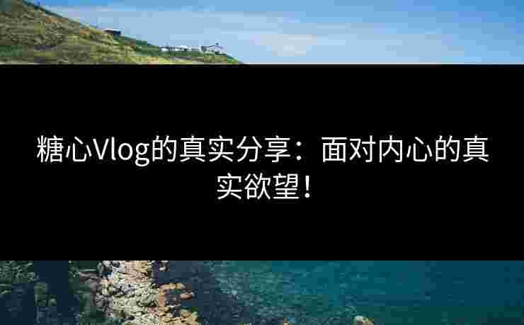糖心Vlog的真实分享：面对内心的真实欲望！