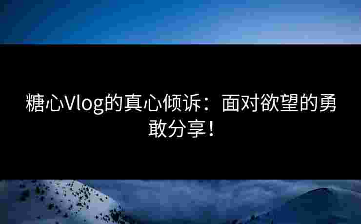 糖心Vlog的真心倾诉：面对欲望的勇敢分享！