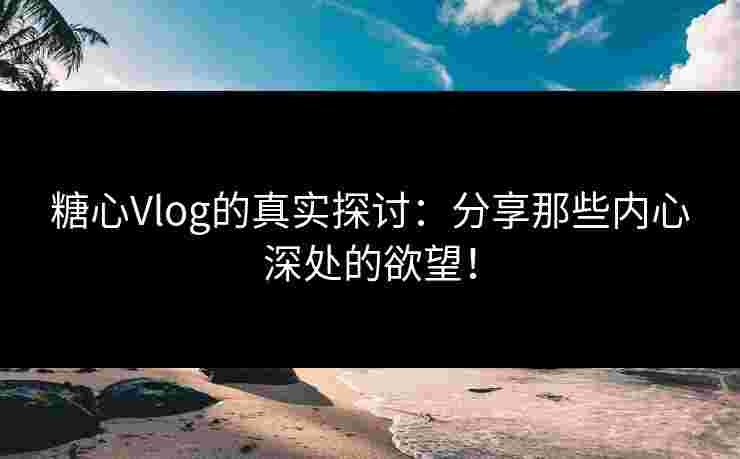 糖心Vlog的真实探讨：分享那些内心深处的欲望！