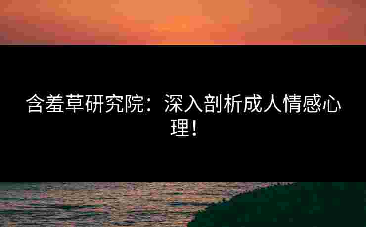 含羞草研究院：深入剖析成人情感心理！