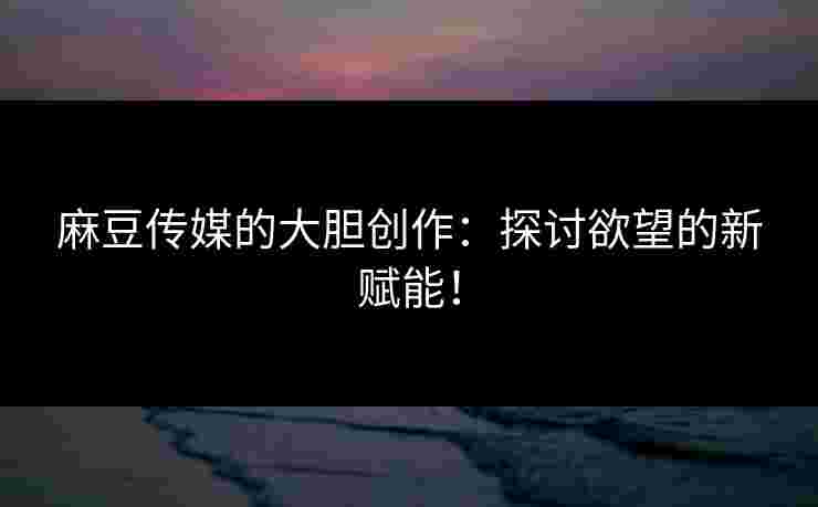 麻豆传媒的大胆创作：探讨欲望的新赋能！