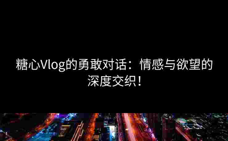 糖心Vlog的勇敢对话：情感与欲望的深度交织！