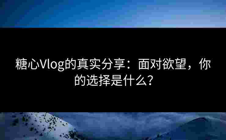 糖心Vlog的真实分享：面对欲望，你的选择是什么？