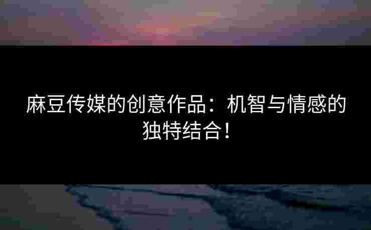 麻豆传媒的创意作品：机智与情感的独特结合！
