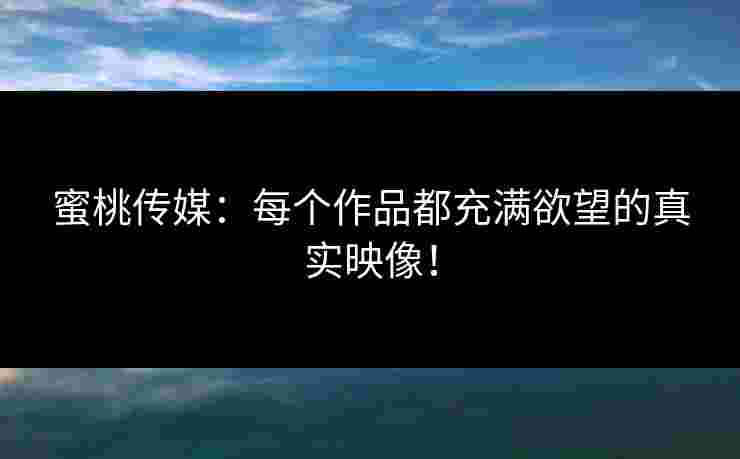 蜜桃传媒：每个作品都充满欲望的真实映像！